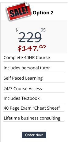Order Now Complete 40HR Course Includes personal tutor Self Paced Learning Includes Textbook Pricing Option 2 229 $ 95 $147.00  SALE! Order Now 24/7 Course Access Lifetime business consulting 40 Page Exam “Cheat Sheet”