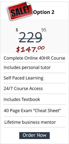 Complete Online 40HR Course Includes personal tutor Self Paced Learning  24/7 Course Access Pricing Option 2 229 $ 95 SALE! $147.00 Order Now Lifetime business mentor 40 Page Exam “Cheat Sheet” Includes Textbook